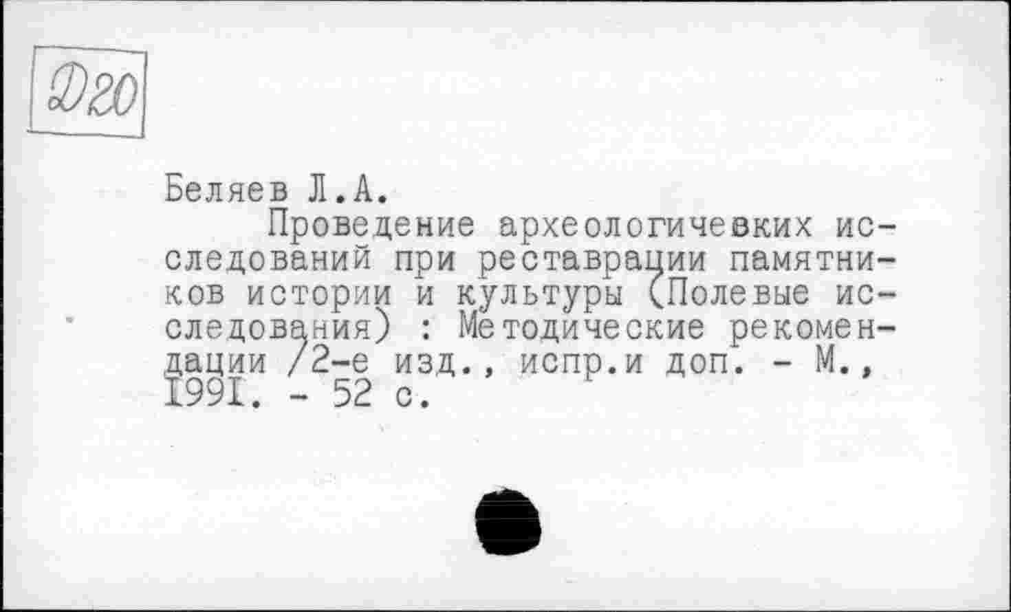 ﻿Беляев Л.А.
Проведение археологичевких исследований при реставрации памятников истории и культуры (Полевые исследования) : Методические рекомендации /2-е изд., испр.и доп. - М., 1991. - 52 с.